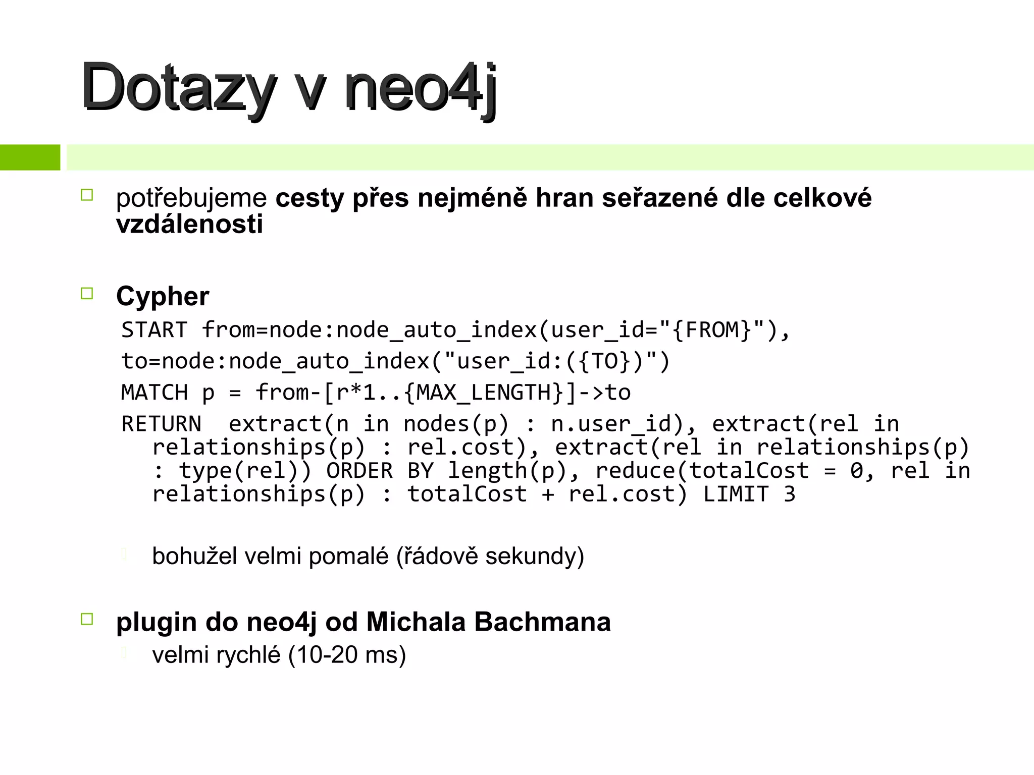 Dotazy v neo4j


potřebujeme cesty přes nejméně hran seřazené dle celkové
vzdálenosti



Cypher
START from=node:node_auto_index(user_id="{FROM}"),
to=node:node_auto_index("user_id:({TO})")
MATCH p = from-[r*1..{MAX_LENGTH}]->to
RETURN extract(n in nodes(p) : n.user_id), extract(rel in
relationships(p) : rel.cost), extract(rel in relationships(p)
: type(rel)) ORDER BY length(p), reduce(totalCost = 0, rel in
relationships(p) : totalCost + rel.cost) LIMIT 3




bohužel velmi pomalé (řádově sekundy)

plugin do neo4j od Michala Bachmana


velmi rychlé (10-20 ms)

 