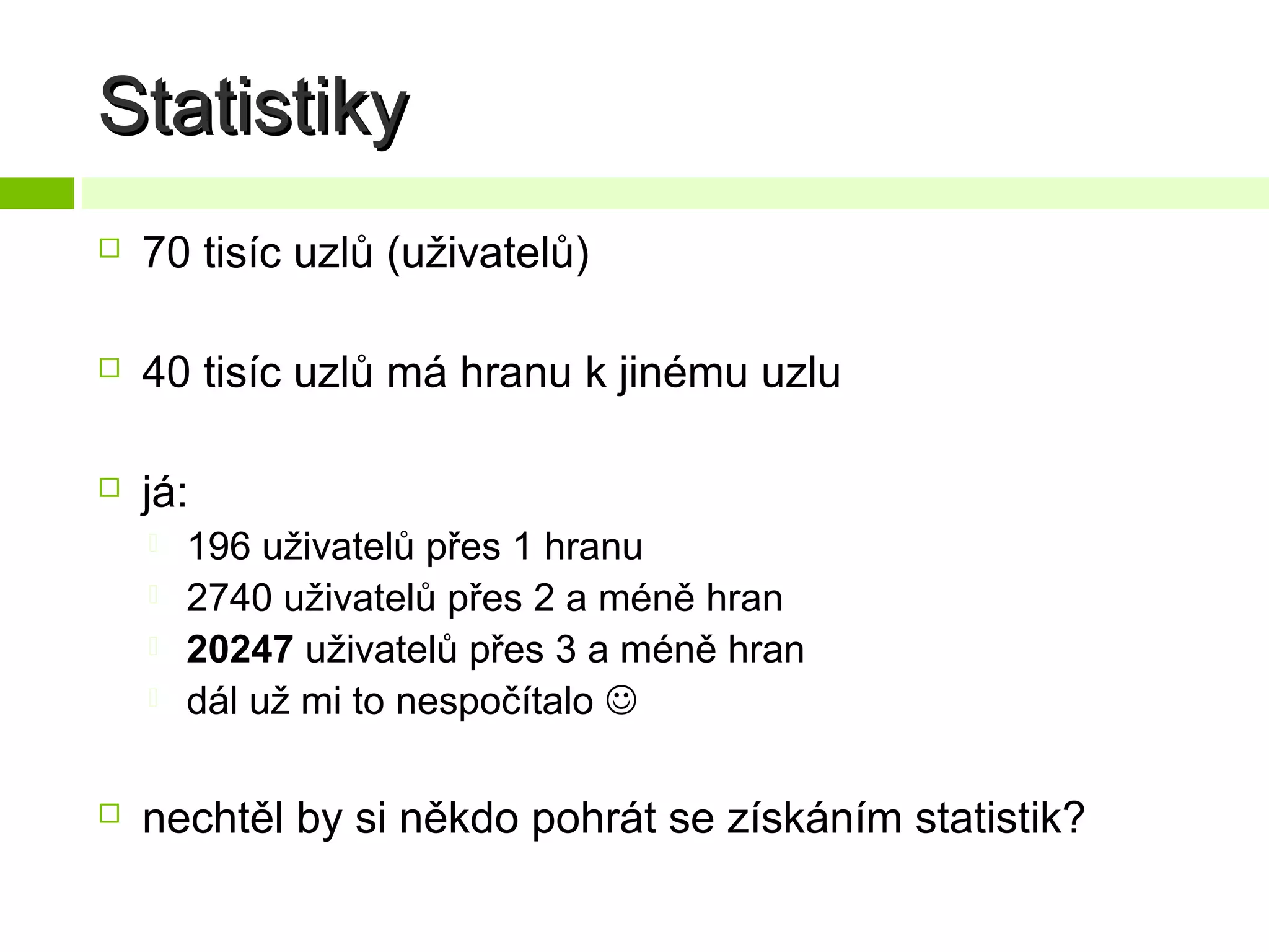 Statistiky


70 tisíc uzlů (uživatelů)



40 tisíc uzlů má hranu k jinému uzlu



já:







196 uživatelů přes 1 hranu
2740 uživatelů přes 2 a méně hran
20247 uživatelů přes 3 a méně hran
dál už mi to nespočítalo 

nechtěl by si někdo pohrát se získáním statistik?

 
