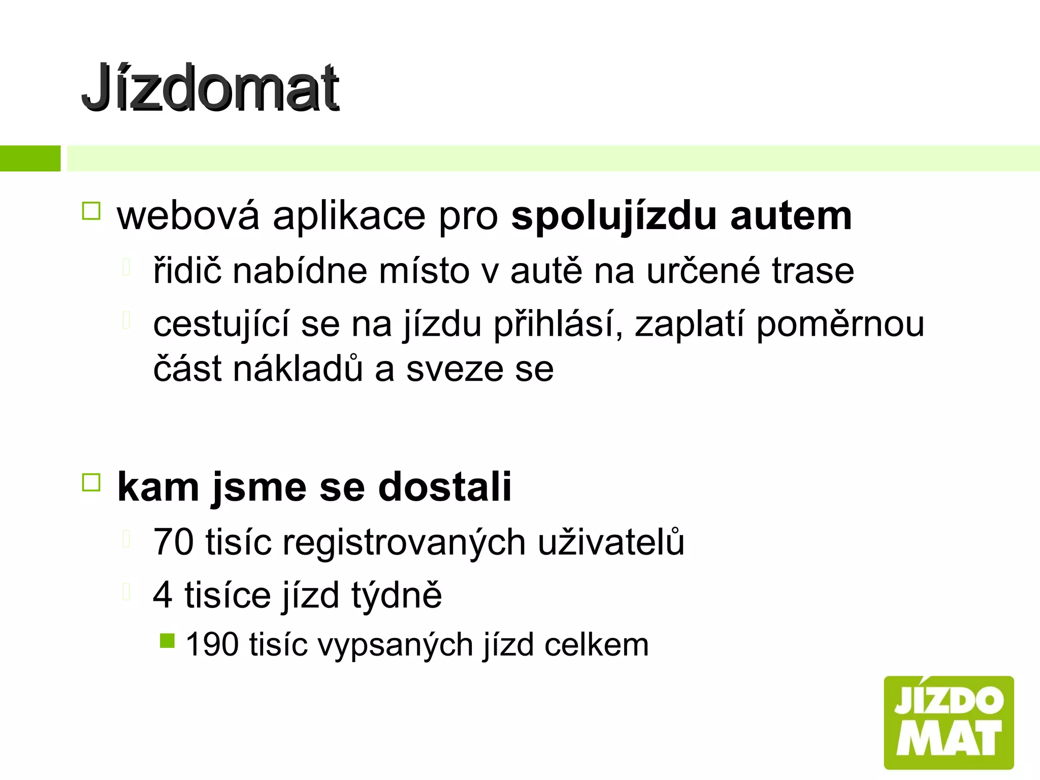 Jízdomat


webová aplikace pro spolujízdu autem





řidič nabídne místo v autě na určené trase
cestující se na jízdu přihlásí, zaplatí poměrnou
část nákladů a sveze se

kam jsme se dostali



70 tisíc registrovaných uživatelů
4 tisíce jízd týdně
 190

tisíc vypsaných jízd celkem

 
