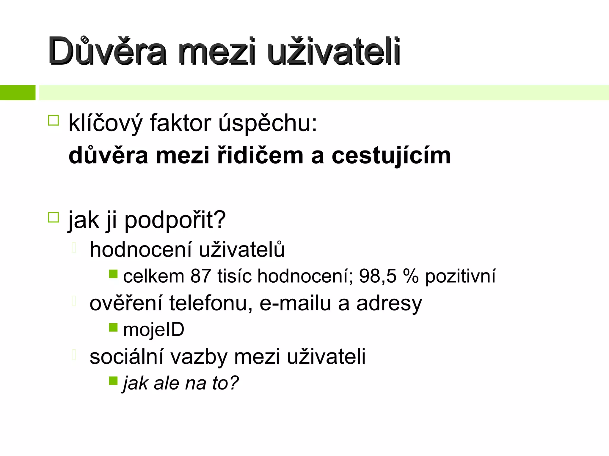 Důvěra mezi uživateli


klíčový faktor úspěchu:
důvěra mezi řidičem a cestujícím



jak ji podpořit?


hodnocení uživatelů
 celkem



87 tisíc hodnocení; 98,5 % pozitivní

ověření telefonu, e-mailu a adresy
 mojeID



sociální vazby mezi uživateli
 jak

ale na to?

 