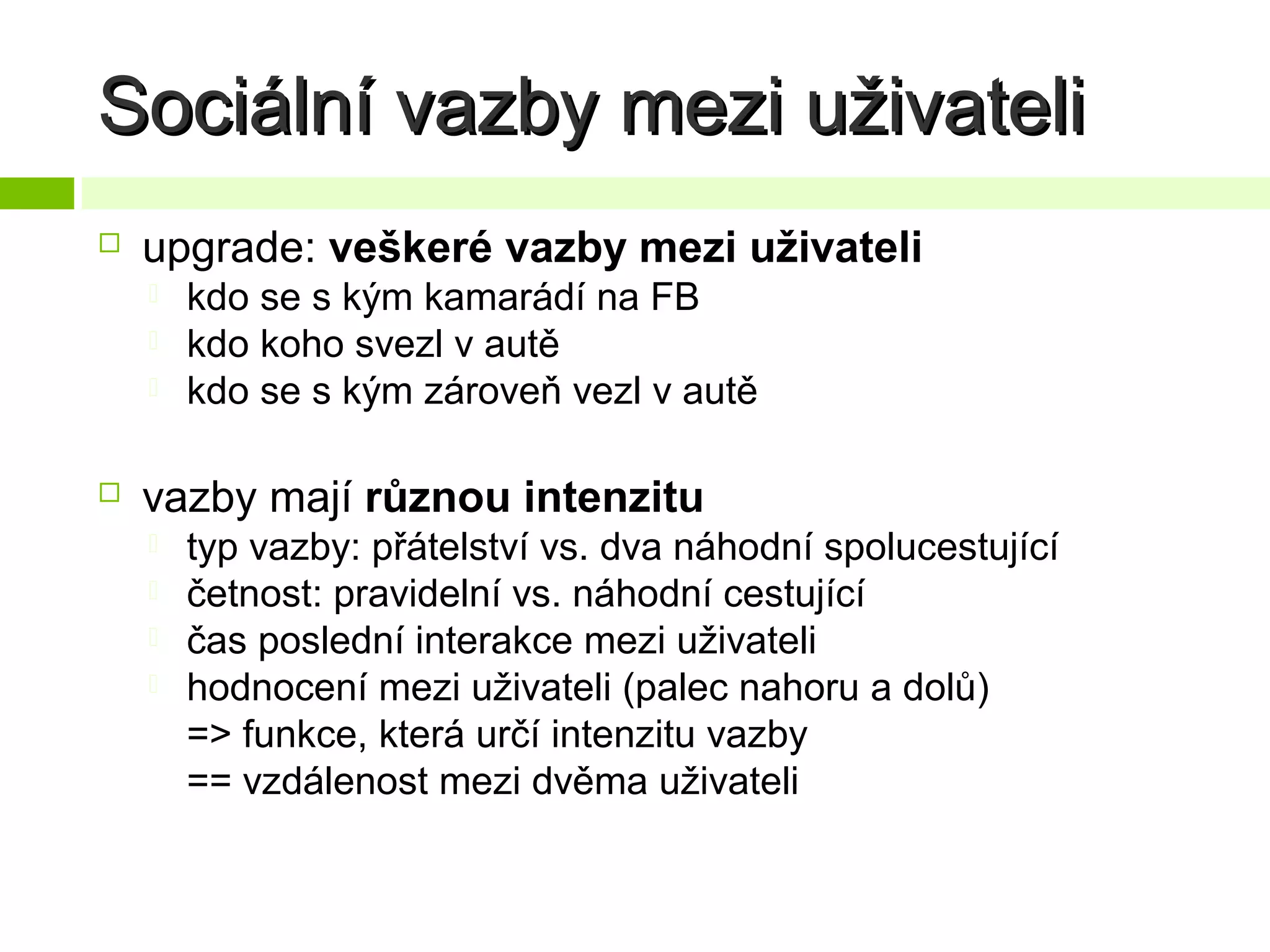 Sociální vazby mezi uživateli


upgrade: veškeré vazby mezi uživateli






kdo se s kým kamarádí na FB
kdo koho svezl v autě
kdo se s kým zároveň vezl v autě

vazby mají různou intenzitu





typ vazby: přátelství vs. dva náhodní spolucestující
četnost: pravidelní vs. náhodní cestující
čas poslední interakce mezi uživateli
hodnocení mezi uživateli (palec nahoru a dolů)
=> funkce, která určí intenzitu vazby
== vzdálenost mezi dvěma uživateli

 