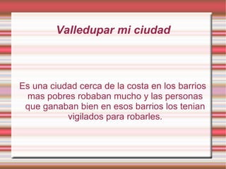 Valledupar mi ciudad Es una ciudad cerca de la costa en los barrios mas pobres robaban mucho y las personas que ganaban bien en esos barrios los tenian vigilados para robarles. 