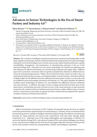 sensors
Review
Advances in Sensor Technologies in the Era of Smart
Factory and Industry 4.0 †
Tahera Kalsoom 1,* , Naeem Ramzan 1, Shehzad Ahmed 2 and Masood Ur-Rehman 3
1 School of Computing, Engineering and Physical Sciences, University of West of Scotland, Paisley PA1 2BE, UK;
naeem.ramzan@uws.ac.uk
2 School of Business and Creative Industries, University of West of Scotland, Paisley PA1 2BE, UK;
shehzad.ahmed@uws.ac.uk
3 James Watt School of Engineering, University of Glasgow, Glasgow G12 8QQ, UK;
masood.urrehman@glasgow.ac.uk
* Correspondence: tahera.kalsoom@uws.ac.uk
† This paper is an extended version of our paper published in Kalsoom T.; Ramzan, N.; Ahmed, S. Societal
Impact of IoT-Lead Smart Factory in the Context of Industry 4.0. In Proceedings of the 2020 International
Conference on UK-China Emerging Technologies (UCET), Glasgow, United Kingdom, 20–21 August 2020;
pp. 1–5.
Received: 2 October 2020; Accepted: 23 November 2020; Published: 27 November 2020


Abstract: The evolution of intelligent manufacturing has had a profound and lasting effect on the
future of global manufacturing. Industry 4.0 based smart factories merge physical and cyber technologies,
making the involved technologies more intricate and accurate; improving the performance, quality,
controllability, management, and transparency of manufacturing processes in the era of the
internet-of-things (IoT). Advanced low-cost sensor technologies are essential for gathering data
and utilizing it for effective performance by manufacturing companies and supply chains. Different
types of low power/low cost sensors allow for greatly expanded data collection on different devices
across the manufacturing processes. While a lot of research has been carried out with a focus on
analyzing the performance, processes, and implementation of smart factories, most firms still lack
in-depth insight into the difference between traditional and smart factory systems, as well as the wide
set of different sensor technologies associated with Industry 4.0. This paper identifies the different
available sensor technologies of Industry 4.0, and identifies the differences between traditional
and smart factories. In addition, this paper reviews existing research that has been done on the
smart factory; and therefore provides a broad overview of the extant literature on smart factories,
summarizes the variations between traditional and smart factories, outlines different types of sensors
used in a smart factory, and creates an agenda for future research that encompasses the vigorous
evolution of Industry 4.0 based smart factories.
Keywords: smart factory; internet-of-things; sensors; manufacturing; Industry 4.0
1. Introduction
With its introduction in Germany in 2011, Industry 4.0 instantly became the focus of a global
world that promoted the computerization of manufacturing [1]. Industry 4.0 has revolutionized the
manufacturing process, leading to intelligent manufacturing promising self-sufficient manufacturing
processes by using machines and devices that communicate with each other through digital
connectivity [2,3]. Although most of the design philosophies and technologies of Industry 4.0,
such as the internet of things (IoT), cyber-physical systems (CPSs), and artificial intelligence are already
in use, most firms lack insight into the wide set of technologies offered by Industry 4.0 that provide
devices with seamless connectivity, interoperability, visibility, and intelligence capabilities.
Sensors 2020, 20, 6783; doi:10.3390/s20236783 www.mdpi.com/journal/sensors
 
