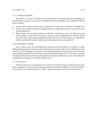 Sensors 2020, 20, 6783 16 of 22
3.2.1. Calibration Capability
The ability of a sensor to determine its normal function is termed calibration capability [39].
Self-calibration is simple in many cases, and different calibration techniques are available for different
types of sensors:
• Sensors with an electric output carry out calibration by using a known reference of voltage level.
• Sensors such as load cells used for weighing systems can adjust their output to zero when no force
is being applied [27].
• Other sensors can use look-up tables for calibration. However, to carry out calibration using
look-up tables, a huge amount of memory capacity must be available to store correction points
due to the large volume of data gathered during the process. On the contrary, an interpolation
method is preferable in which a small matrix of correction points is required [35].
3.2.2. Self-Diagnosis of Faults
Smart sensors carry out self-diagnosis by observing internal signals for evidence of faults.
Differentiating between normal measurement deviations and sensor faults can be a challenge for some
sensors [72]. This challenge is overcome by storing multiple measured values around a set-up point
and calculating minimum and maximum values for the measured quantity [51]. In order to measure
the impact of sensor fault on the measured quantity, uncertainty techniques are used. This enables the
continuation of using a sensor after the fault has arisen.
3.3. Nuclear Sensors
Nuclear sensors are very uncommon [37,74] due to two reasons: they are costly and have strict
safety regulations for their use. Recent developments have made the availability of low-level radiation
sources for safe use of these sensors [37]. Table 7 summarizes the pros and cons of these sensors.
 