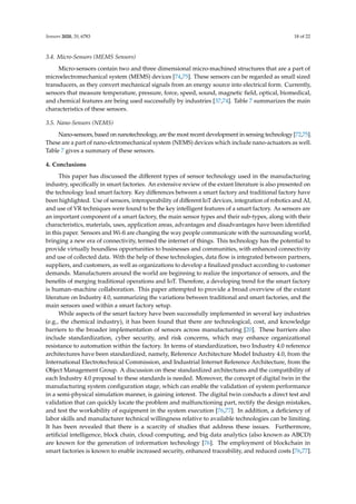 Sensors 2020, 20, 6783 18 of 22
3.4. Micro-Sensors (MEMS Sensors)
Micro-sensors contain two and three dimensional micro-machined structures that are a part of
microelectromechanical system (MEMS) devices [74,75]. These sensors can be regarded as small sized
transducers, as they convert mechanical signals from an energy source into electrical form. Currently,
sensors that measure temperature, pressure, force, speed, sound, magnetic field, optical, biomedical,
and chemical features are being used successfully by industries [37,74]. Table 7 summarizes the main
characteristics of these sensors.
3.5. Nano-Sensors (NEMS)
Nano-sensors, based on nanotechnology, are the most recent development in sensing technology [72,75].
These are a part of nano-elctromechanical system (NEMS) devices which include nano-actuators as well.
Table 7 gives a summary of these sensors.
4. Conclusions
This paper has discussed the different types of sensor technology used in the manufacturing
industry, specifically in smart factories. An extensive review of the extant literature is also presented on
the technology lead smart factory. Key differences between a smart factory and traditional factory have
been highlighted. Use of sensors, interoperability of different IoT devices, integration of robotics and AI,
and use of VR techniques were found to be the key intelligent features of a smart factory. As sensors are
an important component of a smart factory, the main sensor types and their sub-types, along with their
characteristics, materials, uses, application areas, advantages and disadvantages have been identified
in this paper. Sensors and Wi-fi are changing the way people communicate with the surrounding world,
bringing a new era of connectivity, termed the internet of things. This technology has the potential to
provide virtually boundless opportunities to businesses and communities, with enhanced connectivity
and use of collected data. With the help of these technologies, data flow is integrated between partners,
suppliers, and customers, as well as organizations to develop a finalized product according to customer
demands. Manufacturers around the world are beginning to realize the importance of sensors, and the
benefits of merging traditional operations and IoT. Therefore, a developing trend for the smart factory
is human–machine collaboration. This paper attempted to provide a broad overview of the extant
literature on Industry 4.0, summarizing the variations between traditional and smart factories, and the
main sensors used within a smart factory setup.
While aspects of the smart factory have been successfully implemented in several key industries
(e.g., the chemical industry), it has been found that there are technological, cost, and knowledge
barriers to the broader implementation of sensors across manufacturing [20]. These barriers also
include standardization, cyber security, and risk concerns, which may enhance organizational
resistance to automation within the factory. In terms of standardization, two Industry 4.0 reference
architectures have been standardized, namely, Reference Architecture Model Industry 4.0, from the
International Electrotechnical Commission, and Industrial Internet Reference Architecture, from the
Object Management Group. A discussion on these standardized architectures and the compatibility of
each Industry 4.0 proposal to these standards is needed. Moreover, the concept of digital twin in the
manufacturing system configuration stage, which can enable the validation of system performance
in a semi-physical simulation manner, is gaining interest. The digital twin conducts a direct test and
validation that can quickly locate the problem and malfunctioning part, rectify the design mistakes,
and test the workability of equipment in the system execution [76,77]. In addition, a deficiency of
labor skills and manufacturer technical willingness relative to available technologies can be limiting.
It has been revealed that there is a scarcity of studies that address these issues. Furthermore,
artificial intelligence, block chain, cloud computing, and big data analytics (also known as ABCD)
are known for the generation of information technology [76]. The employment of blockchain in
smart factories is known to enable increased security, enhanced traceability, and reduced costs [76,77].
 