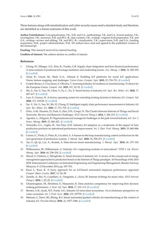 Sensors 2020, 20, 6783 19 of 22
These features along with standardization and cyber security issues need a detailed study and therefore,
are identified as a future extension of this work.
Author Contributions: Conceptualization, T.K., N.R. and S.A.; methodology, T.K. and S.A.; formal analysis, T.K.;
investigation, T.K.; resources, N.R. and M.U.-R.; data curation, T.K.; writing—original draft preparation, T.K. and
S.A.; writing—review and editing, T.K. and M.U.-R.; visualization, T.K.; supervision, N.R. and S.A.; funding
acquisition, N.R.; project administration, N.R. All authors have read and agreed to the published version of
the manuscript.
Funding: This research received no external funding.
Conflicts of Interest: The authors declare no conflict of interest.
References
1. Chang, W.; Ellinger, A.E.; Kim, K.; Franke, G.R. Supply chain integration and firm financial performance:
A meta-analysis of positional advantage mediation and moderating factors. Eur. Manag. J. 2016, 34, 282–295.
[CrossRef]
2. Afzal, B.; Umair, M.; Shah, G.A.; Ahmed, E. Enabling IoT platforms for social IoT applications:
Vision, feature mapping, and challenges. Future Gener. Comput. Syst. 2019, 92, 718–731. [CrossRef]
3. Castelo-Branco, I.; Cruz-Jesus, F.; Oliveira, T. Assessing Industry 4.0 readiness in manufacturing: Evidence for
the European Union. Comput. Ind. 2019, 107, 22–32. [CrossRef]
4. Shi, Z.; Xie, Y.; Xue, W.; Chen, Y.; Fu, L.; Xu, X. Smart factory in Industry 4.0. Syst. Res. Behav. Sci. 2020, 37,
607–617. [CrossRef]
5. Lass, S.; Gronau, N. A factory operating system for extending existing factories to Industry 4.0. Comput. Ind.
2020, 115, 103128. [CrossRef]
6. Xie, Y.; Yin, Y.; Xue, W.; Shi, H.; Chong, D. Intelligent supply chain performance measurement in Industry 4.0.
Syst. Res. Behav. Sci. 2020, 37, 711–718. [CrossRef]
7. Ortiz, A.M.; Hussein, D.; Park, S.; Han, S.N.; Crespi, N. The Cluster between Internet of Things and Social
Networks: Review and Research Challenges. IEEE Internet Things J. 2014, 1, 206–215. [CrossRef]
8. Agostini, L.; Filippini, R. Organizational and managerial challenges in the path toward Industry 4.0. Eur. J.
Innov. Manag. 2019, 22, 406–421. [CrossRef]
9. Tortorella, G.L.; Giglio, R.; Van Dun, D.H. Industry 4.0 adoption as a moderator of the impact of lean
production practices on operational performance improvement. Int. J. Oper. Prod. Manag. 2019, 39, 860–886.
[CrossRef]
10. Cimini, C.; Pirola, F.; Pinto, R.; Cavalieri, S. A human-in-the-loop manufacturing control architecture for the
next generation of production systems. J. Manuf. Syst. 2020, 54, 258–271. [CrossRef]
11. Tao, F.; Qi, Q.; Liu, A.; Kusiak, A. Data-driven smart manufacturing. J. Manuf. Syst. 2018, 48, 157–169.
[CrossRef]
12. Wilkesmann, M.; Wilkesmann, U. Industry 4.0—organizing routines or innovations? VINE J. Inf. Knowl.
Manag. Syst. 2018, 48, 238–254. [CrossRef]
13. Shrouf, F.; Ordieres, J.; Miragliotta, G. Smart factories in Industry 4.0: A review of the concept and of energy
management approached in production based on the Internet of Things paradigm. In Proceedings of the 2014
IEEE International Conference on Industrial Engineering and Engineering Management, Bandar Sunway,
Malaysia, 9–12 December 2014; pp. 697–701.
14. Kaur, J.; Kaur, K. A fuzzy approach for an IoT-based automated employee performance appraisal.
Comput. Mater. Contin. 2017, 53, 24–38.
15. Zanella, A.; Bui, N.; Castellani, A.; Vangelista, L.; Zorzi, M. Internet of things for smart cities. IEEE Internet
Things J. 2014, 1, 22–32. [CrossRef]
16. Ghasemaghaei, M.; Ebrahimi, S.; Hassanein, K. Data analytics competency for improving firm decision
making performance. J. Strat. Inf. Syst. 2018, 27, 101–113. [CrossRef]
17. Benitez, G.B.; Ayala, N.F.; Frank, A.G. Industry 4.0 innovation ecosystems: An evolutionary perspective on
value cocreation. Int. J. Prod. Econ. 2020, 228, 107735. [CrossRef]
18. Mehami, J.; Nawi, M.; Zhong, R.Y. Smart automated guided vehicles for manufacturing in the context of
Industry 4.0. Procedia Manuf. 2018, 26, 1077–1086. [CrossRef]
 