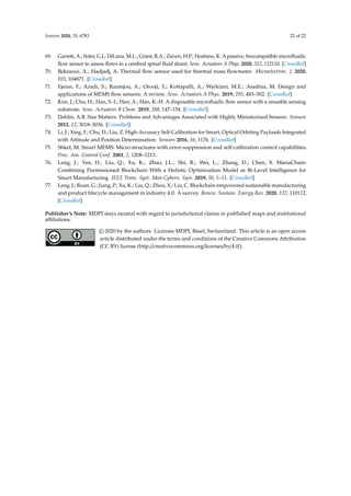 Sensors 2020, 20, 6783 22 of 22
69. Garrett, A.; Soler, G.J.; DiLuna, M.L.; Grant, R.A.; Zaveri, H.P.; Hoshino, K. A passive, biocompatible microfluidic
flow sensor to assess flows in a cerebral spinal fluid shunt. Sens. Actuators A Phys. 2020, 312, 112110. [CrossRef]
70. Bekraoui, A.; Hadjadj, A. Thermal flow sensor used for thermal mass flowmeter. Microelectron. J. 2020,
103, 104871. [CrossRef]
71. Ejeian, F.; Azadi, S.; Razmjou, A.; Orooji, Y.; Kottapalli, A.; Warkiani, M.E.; Asadnia, M. Design and
applications of MEMS flow sensors: A review. Sens. Actuators A Phys. 2019, 295, 483–502. [CrossRef]
72. Kim, J.; Cho, H.; Han, S.-I.; Han, A.; Han, K.-H. A disposable microfluidic flow sensor with a reusable sensing
substrate. Sens. Actuators B Chem. 2019, 288, 147–154. [CrossRef]
73. Dahlin, A.B. Size Matters: Problems and Advantages Associated with Highly Miniaturized Sensors. Sensors
2012, 12, 3018–3036. [CrossRef]
74. Li, J.; Xing, F.; Chu, D.; Liu, Z. High-Accuracy Self-Calibration for Smart, Optical Orbiting Payloads Integrated
with Attitude and Position Determination. Sensors 2016, 16, 1176. [CrossRef]
75. Shkel, M. Smart MEMS: Micro-structures with error-suppression and self-calibration control capabilities.
Proc. Am. Control Conf. 2001, 2, 1208–1213.
76. Leng, J.; Yan, D.; Liu, Q.; Xu, K.; Zhao, J.L.; Shi, R.; Wei, L.; Zhang, D.; Chen, X. ManuChain:
Combining Permissioned Blockchain With a Holistic Optimization Model as Bi-Level Intelligence for
Smart Manufacturing. IEEE Trans. Syst. Man Cybern. Syst. 2019, 50, 1–11. [CrossRef]
77. Leng, J.; Ruan, G.; Jiang, P.; Xu, K.; Liu, Q.; Zhou, X.; Liu, C. Blockchain-empowered sustainable manufacturing
and product lifecycle management in industry 4.0: A survey. Renew. Sustain. Energy Rev. 2020, 132, 110112.
[CrossRef]
Publisher’s Note: MDPI stays neutral with regard to jurisdictional claims in published maps and institutional
affiliations.
© 2020 by the authors. Licensee MDPI, Basel, Switzerland. This article is an open access
article distributed under the terms and conditions of the Creative Commons Attribution
(CC BY) license (http://creativecommons.org/licenses/by/4.0/).
 