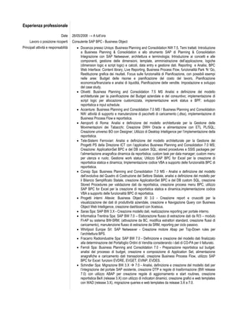 Esperienza professionale

                              Date     26/05/2008 → A tutt’ora
     Lavoro o posizione ricoperti      Consulente SAP BPC - Business Object
Principali attività e responsabilità       Docenza presso Unisys: Business Planning and Consolidation NW 7.5, Temi trattati: Introduzione
                                            a Business Planning & Consolidation e allo strumento SAP di Planning & Consolidation
                                            Integrazione con SAP Netweaver, architettura e terminologia; Introduzione ai concetti e alle
                                            componenti, gestione delle dimensioni, template, amministrazione dell’applicazione, logiche
                                            (dimension logic e script logic) e calcoli, data entry e gestione dati. Reporting e Analisi, BPC
                                            Web Interface: Content library, Live Reporting, Business Process Flow, funzionalità Park ‘N ‘Go,
                                            Restituzione grafica dei risultati. Focus sulle funzionalità di Pianificazione, con possibili esempi
                                            nelle aree: Budget delle risorse e pianificazione del costo del lavoro, Pianificazione
                                            economica/finanziaria e analisi di liquidità, Pianificazione delle vendite. Impostazione e sviluppo
                                            del case study.
                                           Olivetti: Business Planning and Consolidation 7.5 MS Analisi e definizione del modello
                                            architetturale per la pianificazione del Budget aziendale e del consuntivo; implementazione di
                                            script logic per allocazione customizzata, implementazione work status e BPF; sviluppo
                                            reportistica e input schedule.
                                           Accenture: Business Planning and Consolidation 7.0 MS / Business Planning and Consolidation
                                            NW: attività di supporto e manutenzione di pacchetti di caricamento (.dtsx), implementazione di
                                            Business Process Flow e reportistica.
                                           Aeroporti di Roma: Analisi e definizione del modello architetturale per la Gestione delle
                                            Movimentazioni dei Tabacchi; Creazione DWH Oracle e alimentazione con ETL PL/SQL;
                                            Creazione universo BO con Designer; Utilizzo di Desktop Intelligence per l’implementazione della
                                            reportistica.
                                           Tele-Sistemi Ferroviari: Analisi e definizione del modello architetturale per la Gestione dei
                                            Progetti PS della Direzione ICT con l’applicativo Business Planning and Consolidation 7.0 MS;
                                            Creazione: ApplicationSet BPC e del DB custom SQL; stored procedures e SSIS packages per
                                            l’alimentazione anagrafica dinamica da reportistica; custom task per data manager; custom menu
                                            per utenza e ruolo; Gestione work status; Utilizzo SAP BPC for Excel per la creazione di
                                            reportistica statica e dinamica; Implementazione codice VBA a supporto delle funzionalità BPC di
                                            reportistica.
                                           Consip Spa: Business Planning and Consolidation 7.0 MS - Analisi e definizione del modello
                                            dell’evolutiva del Quadro di Costruzione del Settore Statale, analisi e definizione del modello per
                                            il Bilancio Semplificato Statale, creazione ApplicationSet BPC e del DB custom SQL, creazione
                                            Stored Procedures per validazione dati da reportistica, creazione process menu BPC, utilizzo
                                            SAP BPC for Excel per la creazione di reportistica statica e dinamica,implementazione codice
                                            VBA a supporto delle funzionalità BPC di reportistica.
                                           Progetti interni Altevie: Business Object XI 3.0 - Creazione report e cruscotti per la
                                            visualizzazione dei dati di produttività aziendale, creazione e Navigazione Query con Business
                                            Object Web Intelligence, creazione dashboard con Xcelsius.
                                           Saras Spa: SAP BW 3.X - Creazione modello dati, realizzazione reporting per portale interno.
                                           Informatica Trentina Spa: SAP BW 7.0 – Elaborazione flusso di estrazione dati da R/3 – modulo
                                            FI-AP su sistema BW-SRM, (attivazione da BC, modifica estrattori standard, creazione flussi di
                                            caricamento), manutenzione flusso di estrazione da SRM, reporting per ciclo passivo.
                                           Whirlpool Europe Srl: SAP Netweaver - Creazione motore Abap per Top-Down rules per
                                            l’architettura BPS.
                                           Fracarro Radioindustrie Spa: SAP BW 7.0 - Definizione e creazione del modello dati finalizzato
                                            alla determinazione del Portafoglio Ordini di Vendita considerando i dati di CO-PA per il fatturato.
                                           Ferroli Spa: Business Planning and Consolidation 7.0 - Preparazione reportistica sul budget:
                                            analisi del processo di budget, creazione e composizione di Application Set, alimentazione
                                            anagrafiche e caricamento dati transazionali, creazione Business Process Flow, utilizzo SAP
                                            BPC for Excel: funzioni EVDRE, EVGET, EVINP, EVDES.
                                           Schindler Spa: Migrazione BW 3.X  7.0 - Analisi, definizione e creazione del modello dati per
                                            l’integrazione del portale SAP esistente, creazione DTP e regole di trasformazione (BW release
                                            7.0) con utilizzo ABAP per creazione regole di aggiornamento e start routines, creazione
                                            reportistica BeX (release 3.X) con utilizzo di indicatori dinamici, creazione grafici e web templates
                                            con WAD (release 3.X), migrazione queries e web templates da release 3.X a 7.0.
 