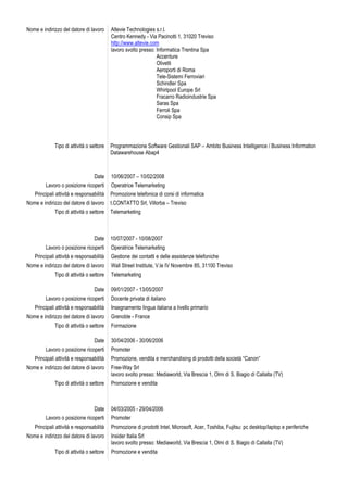 Nome e indirizzo del datore di lavoro     Altevie Technologies s.r.l.
                                          Centro Kennedy - Via Pacinotti 1, 31020 Treviso
                                          http://www.altevie.com
                                          lavoro svolto presso: Informatica Trentina Spa
                                                                Accenture
                                                                Olivetti
                                                                Aeroporti di Roma
                                                                Tele-Sistemi Ferroviari
                                                                Schindler Spa
                                                                Whirlpool Europe Srl
                                                                Fracarro Radioindustrie Spa
                                                                Saras Spa
                                                                Ferroli Spa
                                                                Consip Spa




             Tipo di attività o settore   Programmazione Software Gestionali SAP – Ambito Business Intelligence / Business Information
                                          Datawarehouse Abap4



                                 Date     10/06/2007 – 10/02/2008
         Lavoro o posizione ricoperti     Operatrice Telemarketing
   Principali attività e responsabilità   Promozione telefonica di corsi di informatica
Nome e indirizzo del datore di lavoro     t.CONTATTO Srl, Villorba – Treviso
             Tipo di attività o settore   Telemarketing



                                 Date     10/07/2007 - 10/08/2007
         Lavoro o posizione ricoperti     Operatrice Telemarketing
   Principali attività e responsabilità   Gestione dei contatti e delle assistenze telefoniche
Nome e indirizzo del datore di lavoro     Wall Street Institute, V.le IV Novembre 85, 31100 Treviso
             Tipo di attività o settore   Telemarketing

                                 Date     09/01/2007 - 13/05/2007
         Lavoro o posizione ricoperti     Docente privata di italiano
   Principali attività e responsabilità   Insegnamento lingua italiana a livello primario
Nome e indirizzo del datore di lavoro     Grenoble - France
             Tipo di attività o settore   Formazione

                                 Date     30/04/2006 - 30/06/2006
         Lavoro o posizione ricoperti     Promoter
   Principali attività e responsabilità   Promozione, vendita e merchandising di prodotti della società “Canon”
Nome e indirizzo del datore di lavoro     Free-Way Srl
                                          lavoro svolto presso: Mediaworld, Via Brescia 1, Olmi di S. Biagio di Callalta (TV)
             Tipo di attività o settore   Promozione e vendita



                                 Date     04/03/2005 - 29/04/2006
         Lavoro o posizione ricoperti     Promoter
   Principali attività e responsabilità   Promozione di prodotti Intel, Microsoft, Acer, Toshiba, Fujitsu: pc desktop/laptop e periferiche
Nome e indirizzo del datore di lavoro     Insider Italia Srl
                                          lavoro svolto presso: Mediaworld, Via Brescia 1, Olmi di S. Biagio di Callalta (TV)
             Tipo di attività o settore   Promozione e vendita
 
