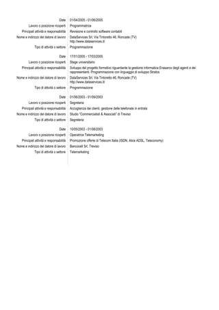 Date     01/04/2005 - 01/06/2005
         Lavoro o posizione ricoperti     Programmatrice
   Principali attività e responsabilità   Revisione e controllo software contabili
Nome e indirizzo del datore di lavoro     DataServices Srl, Via Tintoretto 46, Roncade (TV)
                                          http://www.dataservices.it/
             Tipo di attività o settore   Programmazione

                                 Date     17/01/2005 - 17/03/2005
         Lavoro o posizione ricoperti     Stage universitario
   Principali attività e responsabilità   Sviluppo del progetto formativo riguardante la gestione informatica Enasarco degli agenti e dei
                                          rappresentanti. Programmazione con linguaggio di sviluppo Stratos
Nome e indirizzo del datore di lavoro     DataServices Srl, Via Tintoretto 46, Roncade (TV)
                                          http://www.dataservices.it/
             Tipo di attività o settore   Programmazione

                                 Date     01/06/2003 - 01/09/2003
         Lavoro o posizione ricoperti     Segretaria
   Principali attività e responsabilità   Accoglienza dei clienti, gestione delle telefonate in entrata
Nome e indirizzo del datore di lavoro     Studio “Commercialisti & Associati” di Treviso
             Tipo di attività o settore   Segreteria

                                 Date     10/05/2003 - 01/08/2003
         Lavoro o posizione ricoperti     Operatrice Telemarketing
   Principali attività e responsabilità   Promozione offerte di Telecom Italia (ISDN, Alice ADSL, Teleconomy)
Nome e indirizzo del datore di lavoro     Bancocell Srl, Treviso
             Tipo di attività o settore   Telemarketing
 