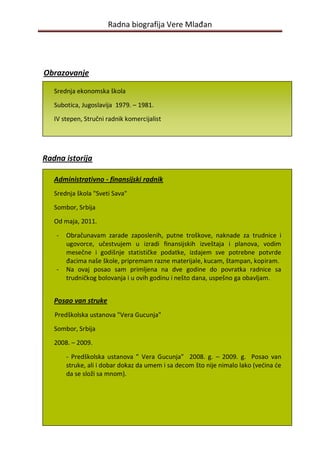 Radna biografija Vere Mlađan




Obrazovanje

   Srednja ekonomska škola

   Subotica, Jugoslavija 1979. – 1981.
   IV stepen, Stručni radnik komercijalist




Radna istorija

   Administrativno - finansijski radnik
   Srednja škola "Sveti Sava"

   Sombor, Srbija
   Od maja, 2011.

   -   Obračunavam zarade zaposlenih, putne troškove, naknade za trudnice i
       ugovorce, učestvujem u izradi finansijskih izveštaja i planova, vodim
       mesečne i godišnje statističke podatke, izdajem sve potrebne potvrde
       đacima naše škole, pripremam razne materijale, kucam, štampan, kopiram.
   -   Na ovaj posao sam primljena na dve godine do povratka radnice sa
       trudničkog bolovanja i u ovih godinu i nešto dana, uspešno ga obavljam.


   Posao van struke
   Predškolska ustanova "Vera Gucunja"

   Sombor, Srbija

   2008. – 2009.

       - Predškolska ustanova ” Vera Gucunja” 2008. g. – 2009. g. Posao van
       struke, ali i dobar dokaz da umem i sa decom što nije nimalo lako (vedina de
       da se složi sa mnom).




                                         3
 