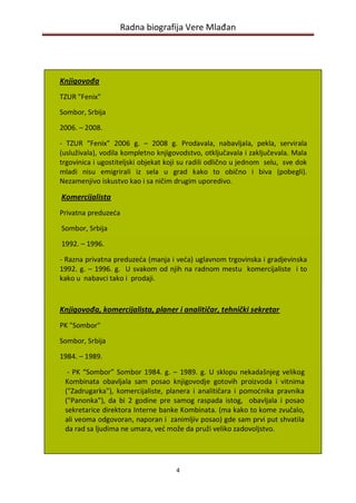 Radna biografija Vere Mlađan




Knjigovođa
TZUR "Fenix"
Sombor, Srbija

2006. – 2008.

- TZUR “Fenix” 2006 g. – 2008 g. Prodavala, nabavljala, pekla, servirala
(usluživala), vodila kompletno knjigovodstvo, otključavala i zaključevala. Mala
trgovinica i ugostiteljski objekat koji su radili odlično u jednom selu, sve dok
mladi nisu emigrirali iz sela u grad kako to obično i biva (pobegli).
Nezamenjivo iskustvo kao i sa ničim drugim uporedivo.

Komercijalista
Privatna preduzeda

Sombor, Srbija

1992. – 1996.

- Razna privatna preduzeda (manja i veda) uglavnom trgovinska i gradjevinska
1992. g. – 1996. g. U svakom od njih na radnom mestu komercijaliste i to
kako u nabavci tako i prodaji.



Knjigovođa, komercijalista, planer i analitičar, tehnički sekretar
PK "Sombor"

Sombor, Srbija
1984. – 1989.

  - PK “Sombor” Sombor 1984. g. – 1989. g. U sklopu nekadašnjeg velikog
 Kombinata obavljala sam posao knjigovodje gotovih proizvoda i vitnima
 ("Zadrugarka"), komercijaliste, planera i analitičara i pomodnika pravnika
 ("Panonka"), da bi 2 godine pre samog raspada istog, obavljala i posao
 sekretarice direktora Interne banke Kombinata. (ma kako to kome zvučalo,
 ali veoma odgovoran, naporan i zanimljiv posao) gde sam prvi put shvatila
 da rad sa ljudima ne umara, ved može da pruži veliko zadovoljstvo.




                                     4
 