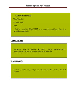 Radna biografija Vere Mlađan



     Komercijalni referent
  "Sloga" Sombor

  Sombor, Srbija
  1984.

   - Fabrika nameštaja “Sloga” 1984. g. na mestu komercijalnog referenta u
   prodajnom odeljenju.




Ostale veštine



   Poznavanje rada na računaru. MS Office i razni računovodstveni i
   knjigovodstveni programi. 6 godina konstantne upotrebe.




Interesovanja



   Društvene mreže, blog, e-trgovina, očuvanje životne sredine, LowCarb
   ishrana.




                                   5
 