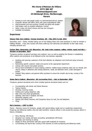 Mrs Verne d’Hotman de Villiers
0772 308 287
vdhotman@gmail.com
15 Edinburgh Drive, Marlborough,
Harare
 Seeking to work with people and/or an administrative/clerical position.
 Computer literate (MS Office 2016) with good organisational skills.
 Well-presented and hard-working, friendly and good with people.
 Well-spoken with an excellent telephone manner.
 Holds a clean UK driver’s licence and has own transport.
 Available immediately.
Experience
Always Take Care Limited, Various locations, UK – May 2015 to July 2016
Domiciliary carer – Duties included taking care of and helping those who need assistance in order to maintain a
fulfilling lifestyle. I have also worked with those suffering from dementia and attended to their daily needs,
including personal care.
Carbon Fiber Generation Ltd, Gloucester, UK (mail order company selling vehicle repair tool kits) –
October to December 2014
Temporary position as general secretary and customer care, as well as assisting the Director in establishing
office systems and procedures to be followed as the new business expanded.
 Assisting and assuring customers of the best attention by telephone and email and using Linnworks
Database.
 Redirecting specific customer needs and queries to the appropriate department.
 Liaising with couriers and postal services.
 Set-up excel worksheets to record ongoing customer related issues containing data such as refunds and
returns, delays in deliveries and missing deliveries, faulty and defective items, orders damaged in
transit.
 Initiated filing systems and general office practises to ensure the smooth day-to-day running of the
business.
James Barry Limited, Gloucester, UK (accounting firm) – July to September 2014
Temporary general secretarial work which included general secretarial duties such as:
 Corresponding with clients and Inland Revenue.
 Typing invoices.
 Directing incoming emails.
 Fielding and routing telephone calls.
 Data entry onto Excel spreadsheets.
 Updating client lists in Outlook and Excel.
 Recording outgoing mail.
 Dealing with Inland Revenue and Companies House by mail, fax and telephone.
 Filing.
Dot’s Canteen – 1997 to 2014
Owner – Planning menus for functions, people with special dietary needs and on weight-loss programmes.
Preparing and delivering healthy (hot and cold) lunchtime meals to offices in and around the avenues district in
Harare, Zimbabwe.
 Menu Planning (MS Word).
 Designed own costing and basic accounting spreadsheets (MS Excel).
 Estimates and invoicing to clients.
 Wages for three permanent staff plus casual staff employed for functions.
 Co-ordinating the day-to-day running of the business as well as preparing and delivering meals.
 