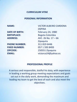 CURRICULUM VITAE

                 PERSONAL INFORMATION

NAME:                        VICTOR ALBEIRO CARDONA
                             OSPINA
DATE OF BIRTH:               February 24, 1980
BIRTHPLACE:                  Bogota Colombia
ADDRESS:                     AVC. 26 No. 17 – 66
                             Zipaquira
PHONE NUMBER:                311 819 6446
FIXED NUMBER:                057 1 593 8493
ZIPCODE:                     250551 Zipaquira
EMAIL:                       victorco24@yahoo.es



                  PROFESSIONAL PROFILE

 A serious and responsible, dutiful his duty, with experience
 in leading a working group meeting expectations and goals
   set out in the daily work, demanding the maximum and
 leading my team to get the best of each and also meet the
                          objectives.
 