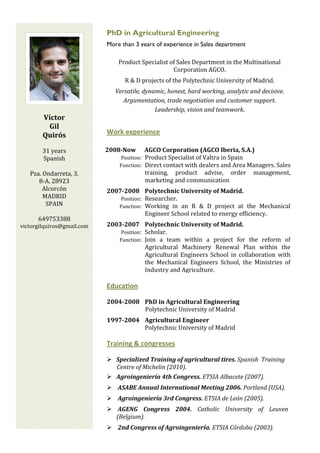  
                                                                                                       
                                 PhD in Agricultural Engineering
                                 More than 3 years of experience in Sales department

                                      Product Specialist of Sales Department in the Multinational 
                                                          Corporation AGCO.  
                                         R & D projects of the Polytechnic University of Madrid. 
                                     Versatile, dynamic, honest, hard working, analytic and decisive. 
                                        Argumentation, trade negotiation and customer support. 
                                                    Leadership, vision and teamwork. 
        Víctor 
         Gil 
        Quirós                   Work experience
 
         31 years                2008­Now      AGCO Corporation (AGCO Iberia, S.A.) 
         Spanish                           Position:  Product Specialist of Valtra in Spain 
                                          Function:  Direct contact with dealers and Area Managers. Sales 
    Pza. Ondarreta, 3.                                training,  product  advise,  order  management, 
       8‐A. 28923                                     marketing and communication  
         Alcorcón                2007­2008  Polytechnic University of Madrid. 
         MADRID                            Position:  Researcher. 
          SPAIN                           Function:  Working  in  an  R  &  D  project  at  the  Mechanical 
                                                      Engineer School related to energy efficiency. 
      649753388 
victorgilquiros@gmail.com        2003­2007  Polytechnic University of Madrid. 
                                           Position:  Scholar. 
                                          Function:  Join  a  team  within  a  project  for  the  reform  of 
                                                      Agricultural  Machinery  Renewal  Plan  within  the 
                                                      Agricultural  Engineers  School  in  collaboration  with 
                                                      the  Mechanical  Engineers  School,  the  Ministries  of 
                                                      Industry and Agriculture.

                                 Education 

                                 2004­2008  PhD in Agricultural Engineering 
                                                            Polytechnic University of Madrid 
                                 1997­2004  Agricultural Engineer 
                                               Polytechnic University of Madrid 

                                 Training & congresses
                                  
                                        Specialized Training of agricultural tires. Spanish  Training 
                                        Centre of Michelin (2010). 
                                     Agroingeniería 4th Congress. ETSIA Albacete (2007). 
                                      ASABE Annual International Meeting 2006. Portland (USA). 
                                      Agroingeniería 3rd Congress. ETSIA de León (2005). 
                                      AGENG  Congress  2004.  Catholic  University  of  Leuven 
                                     (Belgium). 
                                      2nd Congress of Agroingeniería. ETSIA Córdoba (2003). 
 