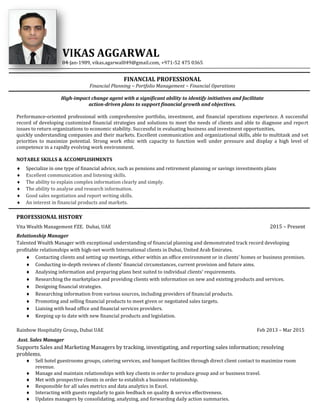 VIKAS AGGARWAL
04-Jan-1989, vikas.agarwal049@gmail.com, +971-52 475 0365
FINANCIAL PROFESSIONAL
Financial Planning ~ Portfolio Management ~ Financial Operations
High-impact change agent with a significant ability to identify initiatives and facilitate
action-driven plans to support financial growth and objectives.
Performance-oriented professional with comprehensive portfolio, investment, and financial operations experience. A successful
record of developing customized financial strategies and solutions to meet the needs of clients and able to diagnose and report
issues to return organizations to economic stability. Successful in evaluating business and investment opportunities,
quickly understanding companies and their markets. Excellent communication and organizational skills, able to multitask and set
priorities to maximize potential. Strong work ethic with capacity to function well under pressure and display a high level of
competence in a rapidly evolving work environment.
NOTABLE SKILLS & ACCOMPLISHMENTS
 Specialize in one type of financial advice, such as pensions and retirement planning or savings investments plans
 Excellent communication and listening skills.
 The ability to explain complex information clearly and simply.
 The ability to analyse and research information.
 Good sales negotiation and report writing skills.
 An interest in financial products and markets.
PROFESSIONAL HISTORY
Vita Wealth Management FZE. Dubai, UAE 2015 – Present
Relationship Manager
Talented Wealth Manager with exceptional understanding of financial planning and demonstrated track record developing
profitable relationships with high-net worth International clients in Dubai, United Arab Emirates.
 Contacting clients and setting up meetings, either within an office environment or in clients' homes or business premises.
 Conducting in-depth reviews of clients' financial circumstances, current provision and future aims.
 Analysing information and preparing plans best suited to individual clients' requirements.
 Researching the marketplace and providing clients with information on new and existing products and services.
 Designing financial strategies.
 Researching information from various sources, including providers of financial products.
 Promoting and selling financial products to meet given or negotiated sales targets.
 Liaising with head office and financial services providers.
 Keeping up to date with new financial products and legislation.
Rainbow Hospitality Group, Dubai UAE Feb 2013 – Mar 2015
Asst. Sales Manager
Supports Sales and Marketing Managers by tracking, investigating, and reporting sales information; resolving
problems.
 Sell hotel guestrooms groups, catering services, and banquet facilities through direct client contact to maximize room
revenue.
 Manage and maintain relationships with key clients in order to produce group and or business travel.
 Met with prospective clients in order to establish a business relationship.
 Responsible for all sales metrics and data analytics in Excel.
 Interacting with guests regularly to gain feedback on quality & service effectiveness.
 Updates managers by consolidating, analyzing, and forwarding daily action summaries.
VIKAS AGGARWAL
04-Jan-1989, vikas.agarwal049@gmail.com, +971-52 475 0365
FINANCIAL PROFESSIONAL
Financial Planning ~ Portfolio Management ~ Financial Operations
High-impact change agent with a significant ability to identify initiatives and facilitate
action-driven plans to support financial growth and objectives.
Performance-oriented professional with comprehensive portfolio, investment, and financial operations experience. A successful
record of developing customized financial strategies and solutions to meet the needs of clients and able to diagnose and report
issues to return organizations to economic stability. Successful in evaluating business and investment opportunities,
quickly understanding companies and their markets. Excellent communication and organizational skills, able to multitask and set
priorities to maximize potential. Strong work ethic with capacity to function well under pressure and display a high level of
competence in a rapidly evolving work environment.
NOTABLE SKILLS & ACCOMPLISHMENTS
 Specialize in one type of financial advice, such as pensions and retirement planning or savings investments plans
 Excellent communication and listening skills.
 The ability to explain complex information clearly and simply.
 The ability to analyse and research information.
 Good sales negotiation and report writing skills.
 An interest in financial products and markets.
PROFESSIONAL HISTORY
Vita Wealth Management FZE. Dubai, UAE 2015 – Present
Relationship Manager
Talented Wealth Manager with exceptional understanding of financial planning and demonstrated track record developing
profitable relationships with high-net worth International clients in Dubai, United Arab Emirates.
 Contacting clients and setting up meetings, either within an office environment or in clients' homes or business premises.
 Conducting in-depth reviews of clients' financial circumstances, current provision and future aims.
 Analysing information and preparing plans best suited to individual clients' requirements.
 Researching the marketplace and providing clients with information on new and existing products and services.
 Designing financial strategies.
 Researching information from various sources, including providers of financial products.
 Promoting and selling financial products to meet given or negotiated sales targets.
 Liaising with head office and financial services providers.
 Keeping up to date with new financial products and legislation.
Rainbow Hospitality Group, Dubai UAE Feb 2013 – Mar 2015
Asst. Sales Manager
Supports Sales and Marketing Managers by tracking, investigating, and reporting sales information; resolving
problems.
 Sell hotel guestrooms groups, catering services, and banquet facilities through direct client contact to maximize room
revenue.
 Manage and maintain relationships with key clients in order to produce group and or business travel.
 Met with prospective clients in order to establish a business relationship.
 Responsible for all sales metrics and data analytics in Excel.
 Interacting with guests regularly to gain feedback on quality & service effectiveness.
 Updates managers by consolidating, analyzing, and forwarding daily action summaries.
VIKAS AGGARWAL
04-Jan-1989, vikas.agarwal049@gmail.com, +971-52 475 0365
FINANCIAL PROFESSIONAL
Financial Planning ~ Portfolio Management ~ Financial Operations
High-impact change agent with a significant ability to identify initiatives and facilitate
action-driven plans to support financial growth and objectives.
Performance-oriented professional with comprehensive portfolio, investment, and financial operations experience. A successful
record of developing customized financial strategies and solutions to meet the needs of clients and able to diagnose and report
issues to return organizations to economic stability. Successful in evaluating business and investment opportunities,
quickly understanding companies and their markets. Excellent communication and organizational skills, able to multitask and set
priorities to maximize potential. Strong work ethic with capacity to function well under pressure and display a high level of
competence in a rapidly evolving work environment.
NOTABLE SKILLS & ACCOMPLISHMENTS
 Specialize in one type of financial advice, such as pensions and retirement planning or savings investments plans
 Excellent communication and listening skills.
 The ability to explain complex information clearly and simply.
 The ability to analyse and research information.
 Good sales negotiation and report writing skills.
 An interest in financial products and markets.
PROFESSIONAL HISTORY
Vita Wealth Management FZE. Dubai, UAE 2015 – Present
Relationship Manager
Talented Wealth Manager with exceptional understanding of financial planning and demonstrated track record developing
profitable relationships with high-net worth International clients in Dubai, United Arab Emirates.
 Contacting clients and setting up meetings, either within an office environment or in clients' homes or business premises.
 Conducting in-depth reviews of clients' financial circumstances, current provision and future aims.
 Analysing information and preparing plans best suited to individual clients' requirements.
 Researching the marketplace and providing clients with information on new and existing products and services.
 Designing financial strategies.
 Researching information from various sources, including providers of financial products.
 Promoting and selling financial products to meet given or negotiated sales targets.
 Liaising with head office and financial services providers.
 Keeping up to date with new financial products and legislation.
Rainbow Hospitality Group, Dubai UAE Feb 2013 – Mar 2015
Asst. Sales Manager
Supports Sales and Marketing Managers by tracking, investigating, and reporting sales information; resolving
problems.
 Sell hotel guestrooms groups, catering services, and banquet facilities through direct client contact to maximize room
revenue.
 Manage and maintain relationships with key clients in order to produce group and or business travel.
 Met with prospective clients in order to establish a business relationship.
 Responsible for all sales metrics and data analytics in Excel.
 Interacting with guests regularly to gain feedback on quality & service effectiveness.
 Updates managers by consolidating, analyzing, and forwarding daily action summaries.
 