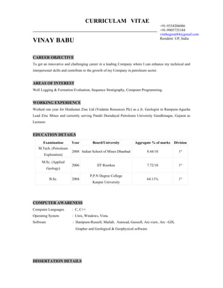 CURRICULAM VITAE
                                                                                       +91-9334206086
                                                                                       +91-9905735184
                                                                                       vinthegreat84@gmail.com
                                                                                       Resident: UP, India
VINAY BABU

CAREER OBJECTIVE
To get an innovative and challenging career in a leading Company where I can enhance my technical and
interpersonal skills and contribute to the growth of my Company in petroleum sector.


AREAS OF INTEREST
Well Logging & Formation Evaluation, Sequence Stratigraphy, Computer Programming.


WORKING EXPERIENCE
Worked one year for Hindustan Zinc Ltd (Vedanta Resources Plc) as a Jr. Geologist in Rampura-Agucha
Lead Zinc Mines and currently serving Pandit Deendayal Petroleum University Gandhinagar, Gujarat as
Lecturer.


EDUCATION DETAILS
       Examination        Year          Board/University            Aggregate % of marks       Division
   M.Tech. (Petroleum
                          2008 Indian School of Mines Dhanbad                8.44/10              1st
       Exploration)

      M.Sc. (Applied
                          2006             IIT Roorkee                       7.72/10              1st
            Geology)

                                      P.P.N Degree College
             B.Sc.        2004                                               64.11%               1st
                                        Kanpur University




COMPUTER AWARENESS
Computer Languages        : C, C++
Operating System          : Unix, Windows, Vista.
Software                  : Hampson-Russell, Matlab, Autocad, Geosoft, Arc-view, Arc –GIS,
                            Grapher and Geological & Geophysical software.




DISSERTATION DETAILS
 