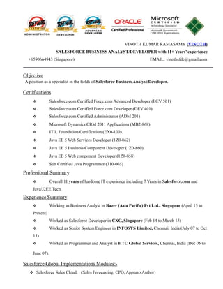 VINOTH KUMAR RAMASAMY (VINOTH)
SALESFORCE BUSINESS ANALYST/DEVELOPER with 11+ Years’ experience
+6590664943 (Singapore) EMAIL: vinothsfdc@gmail.com
Objective
A position as a specialist in the fields of Salesforce Business Analyst/Developer.
Certifications
 Salesforce.com Certified Force.com Advanced Developer (DEV 501)
 Salesforce.com Certified Force.com Developer (DEV 401)
 Salesforce.com Certified Administrator (ADM 201)
 Microsoft Dynamics CRM 2011 Applications (MB2-868)
 ITIL Foundation Certification (EX0-100).
 Java EE 5 Web Services Developer (1Z0-862)
 Java EE 5 Business Component Developer (1Z0-860)
 Java EE 5 Web component Developer (1Z0-858)
 Sun Certified Java Programmer (310-065)
Professional Summary
 Overall 11 years of hardcore IT experience including 7 Years in Salesforce.com and
Java/J2EE Tech.
Experience Summary
 Working as Business Analyst in Razer (Asia Pacific) Pvt Ltd., Singapore (April 15 to
Present)
 Worked as Salesforce Developer in CXC, Singapore (Feb 14 to March 15)
 Worked as Senior System Engineer in INFOSYS Limited, Chennai, India (July 07 to Oct
13)
 Worked as Programmer and Analyst in HTC Global Services, Chennai, India (Dec 05 to
June 07).
Salesforce Global Implementations Modules:-
 Salesforce Sales Cloud: (Sales Forecasting, CPQ, Apptus xAuthor)
 
