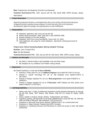 Role: Programming and Designing (Front-End and Backend)
Technical Environment:HTML, CSS, Asp.net with C#, SQL Server 2008, OOPS Concept, JQuery,
Web Service.
Project Description
Apparels production System is webapplication that covers all the activities that take place
in apparels/textile manufacturing company. It tracks the entire life cycleof product
development right from design conceptualization to order fulfillment.
Responsibility
 Developed application logic using asp.net with C#.
 Written stored procedures, views using SQL in SQL SERVER 2008.
 Worked intensely on the User Interface
 Developed Web Forms using Asp.Net(C#), Frame work 4.0, AJAX.
 Used JavaScript and j-query for control validations, data format checking and some for
calculation.
Project name: Online Counseling System (During Industrial Training)
Duration: June to August 2012.
Role: Dot Net Developer
Technical Environment:HTML, CSS, Asp.net with C#, SQL Server 2008, OOPS concept, JQuery.
Hobbies and Strengths
 My hobby is internet surfing to get knowledge more and listen songs.
 My strengths are my confidence and Problem solving attitude.
Experience
My Overall Experience is more than 6 Years 4 Months.
 Working in ‘Chetu India Pvt. Ltd’ as Software Engineer since dated 30/11/2015 to till now.
 Worked in ‘Jupsoft Technology Pvt. Ltd’ as .Net Developer since dated01/10/2014 to
29/11/2015.
 Worked in ‘Paragon Apparels Pvt. Ltd’ as a ‘Web programmer’ since dated 01/08/2013 to
30/09/2014
 Worked in Paragon apparels Pvt Ltd as ‘IT-Executive’ (ERP Software and SQL Server) since
dated 01/06/2012 to 31/07/2013.
Job Responsibilities
 Having more than 5 Years of professional experience except industrial trainingsuch as Asp.net,
C# and SQL Server, WCF Service, Web Service, Web API 2.0, Kendo UI, JQuery, SSRS
Report.
 Having capable to Analyze, Design, Develop, Implementation and Deploy.
 Experience working with Microsoft Visual Studio 2008/2010/2012 using ASP.Net, C#, ADO.Net,
LINQ and EDM on Microsoft .Net Framework 2.0/3.0/3.5/4.0/4.5.
 Experience in Microsoft Visual Studio Designer 2008/2010/2012 as a customization tool.
 Experience in Object Oriented Programming (OOP) Concepts.
 Experience in maintaining Security and Permissions to control the access to other .Net related
environment.
 