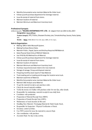  Monthly Consumption wise maintain Material Re-Order level .
 Follow up with purchase department for shortage material.
 Issue & receipt of material from stores.
 Maintain location of material.
 Maintain Minimum and Maximum Inventory level.
Professional Synopsis:
(2)Working with, “NILONS ENTERPRISES PVT. LTD. At Jalgaon from Jan.2015 to Des.2017.
Designation: Store Officer
Product Category: RTE, Pickles, ShezwanChutney,Jam, TomatoKetchup,Sauces,Paste,Spices,
etc.
Brands: - ‘Nilons’, RCM, Metro Fine Life, Spar, ABRL, Sri Sri, Spar,
Role in Organization:
 Making GRN In NAV Microsoft System.
 Making Purchase Return Note.
 Maintain Pickle , Papad, Spices and Ketchup Required RMMaterial.
 Daily Physical Stock Entry of RM& SF Material.
 Use FIFIO & LIFO Method For all Material.
 Follow up with purchase department for shortage material.
 Issue & receipt of material from stores.
 Maintain location of material.
 Maintain Minimum and Maximum Inventory level.
 Purchase requisition(create Indent ) for new material.
 Storage of salvage / Scrap and disposal material.
 Preparing monthly stock report of Raw Material.
 Truck Loading and un Loading and Arrange the location wise truck.
 Maintain Lead time of Material.
 Monthly Consumption wise maintain Material Re-Order level .
 Maintain ABC Analysis wise Material.
 To get the material receipt as per purchase order.
 Check the inward material condition.
 Verify the invoice & Challan with purchase order for rate Qty, other details.
 Responsible for maintaining material receipt & issue daily basis
 Coordinate with production
 Preparation of Material Receipt Note (MRN)
 Preparation of Goods Receipt Note (GRN).
 Maintenance of stock location & Bin card.
 Handling Raw Material  Packaging Material & Finish Goods Stock.
 Responsible for Inspection  Physical Verification of Stock.
 Inventory control activities.
 Use FIFO system for issue the material to concern Dept.
 Also coordination with purchase
 Accounts Dept. For day to day activity.
 