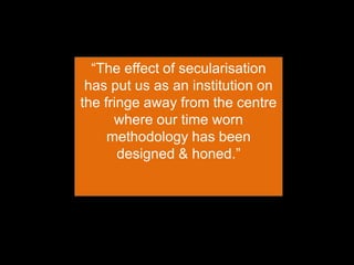 “The effect of secularisation
has put us as an institution on
the fringe away from the centre
where our time worn
methodology has been
designed & honed.”
 