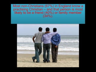 Most non-Christians (67%) in England know a
practising Christian – and that person is most
likely to be a friend (40%) or family member
(34%).
 
