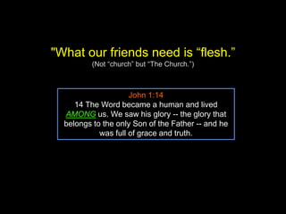 "What our friends need is “flesh.”
(Not “church” but “The Church.”)
John 1:14
14 The Word became a human and lived
AMONG us. We saw his glory -- the glory that
belongs to the only Son of the Father -- and he
was full of grace and truth.
 