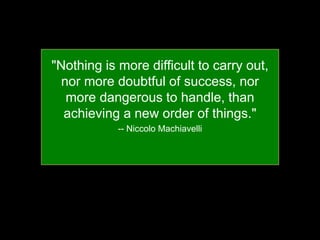 "Nothing is more difficult to carry out,
nor more doubtful of success, nor
more dangerous to handle, than
achieving a new order of things."
-- Niccolo Machiavelli
 