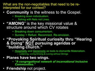 What are the non-negotiables that need to be re-
interpreted for our context?
• Community is the witness to the Gospel.
• Breaking down individualism.
• … fishing with Nets not Lines.
• “AMONG” is the key missional value &
structure around which CV rotates
• Breaking down consumerism.
• Sunday = Refuel. Reconnect. Re-envision.
• “Provoking Spiritual curiosity thru “Hearing
& Doing” NOT pursuing agendas or
“building church.”
• Hospitality and Generosity as tools to dismantle Materialism.
– Listening, Living Among & Loving without Strings
• Planes have two wings.
• “A congregational network of incarnational Inclusive
Communities.”
• Friendship not project.
 