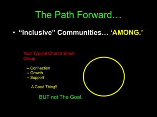 The Path Forward…
• “Inclusive” Communities… ‘AMONG.’
Your Typical Church Small
Group
-- Connection
-- Growth
-- Support
A Good Thing!!
BUT not The Goal.
 