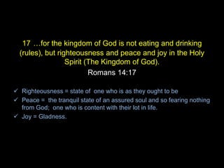 17 …for the kingdom of God is not eating and drinking
(rules), but righteousness and peace and joy in the Holy
Spirit (The Kingdom of God).
Romans 14:17
 Righteousness = state of one who is as they ought to be
 Peace = the tranquil state of an assured soul and so fearing nothing
from God; one who is content with their lot in life.
 Joy = Gladness.
 