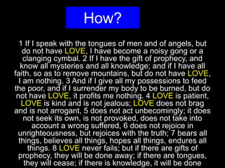 How?
1 If I speak with the tongues of men and of angels, but
do not have LOVE, I have become a noisy gong or a
clanging cymbal. 2 If I have the gift of prophecy, and
know all mysteries and all knowledge; and if I have all
faith, so as to remove mountains, but do not have LOVE,
I am nothing. 3 And if I give all my possessions to feed
the poor, and if I surrender my body to be burned, but do
not have LOVE, it profits me nothing. 4 LOVE is patient,
LOVE is kind and is not jealous; LOVE does not brag
and is not arrogant, 5 does not act unbecomingly; it does
not seek its own, is not provoked, does not take into
account a wrong suffered, 6 does not rejoice in
unrighteousness, but rejoices with the truth; 7 bears all
things, believes all things, hopes all things, endures all
things. 8 LOVE never fails; but if there are gifts of
prophecy, they will be done away; if there are tongues,
they will cease; if there is knowledge, it will be done
 
