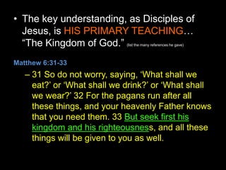 • The key understanding, as Disciples of
Jesus, is HIS PRIMARY TEACHING…
“The Kingdom of God.” (list the many references he gave)
Matthew 6:31-33
– 31 So do not worry, saying, ‘What shall we
eat?’ or ‘What shall we drink?’ or ‘What shall
we wear?’ 32 For the pagans run after all
these things, and your heavenly Father knows
that you need them. 33 But seek first his
kingdom and his righteousness, and all these
things will be given to you as well.
 