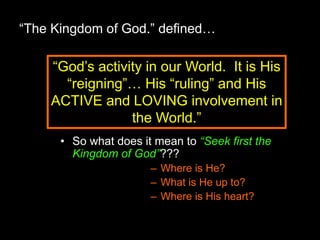 “The Kingdom of God.” defined…
• So what does it mean to “Seek first the
Kingdom of God”???
– Where is He?
– What is He up to?
– Where is His heart?
“God’s activity in our World. It is His
“reigning”… His “ruling” and His
ACTIVE and LOVING involvement in
the World.”
 