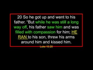 20 So he got up and went to his
father. “But while he was still a long
way off, his father saw him and was
filled with compassion for him; HE
RAN to his son, threw his arms
around him and kissed him.
Luke 15:20
 