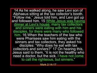 14 As he walked along, he saw Levi son of
Alphaeus sitting at the tax collector’s booth.
“Follow me,” Jesus told him, and Levi got up
and followed him. 15 While Jesus was having
dinner at Levi’s house, many tax collectors
and sinners were eating with him and his
disciples, for there were many who followed
him. 16 When the teachers of the law who
were Pharisees saw him eating with the
sinners and tax collectors, they asked his
disciples: “Why does he eat with tax
collectors and sinners?” 17 On hearing this,
Jesus said to them, “It is not the healthy who
need a doctor, but the sick. I have not come
to call the righteous, but sinners.”
Mark 2:14-17
 