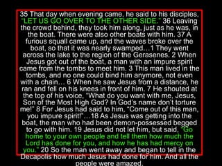 35 That day when evening came, he said to his disciples,
“LET US GO OVER TO THE OTHER SIDE.” 36 Leaving
the crowd behind, they took him along, just as he was, in
the boat. There were also other boats with him. 37 A
furious squall came up, and the waves broke over the
boat, so that it was nearly swamped…1 They went
across the lake to the region of the Gerasenes. 2 When
Jesus got out of the boat, a man with an impure spirit
came from the tombs to meet him. 3 This man lived in the
tombs, and no one could bind him anymore, not even
with a chain… 6 When he saw Jesus from a distance, he
ran and fell on his knees in front of him. 7 He shouted at
the top of his voice, “What do you want with me, Jesus,
Son of the Most High God? In God’s name don’t torture
me!” 8 For Jesus had said to him, “Come out of this man,
you impure spirit!”…18 As Jesus was getting into the
boat, the man who had been demon-possessed begged
to go with him. 19 Jesus did not let him, but said, “Go
home to your own people and tell them how much the
Lord has done for you, and how he has had mercy on
you.” 20 So the man went away and began to tell in the
Decapolis how much Jesus had done for him. And all the
people were amazed.
 