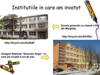 Institutiile in care am invatat http://tinyurl.com/6x54dlf   http://tinyurl.com/62r5fbu   Colegiul National “Octavian Goga”  in care am invatat 4 ani de zile. Scoala generala cu clasele I-VIII din Marghita. 