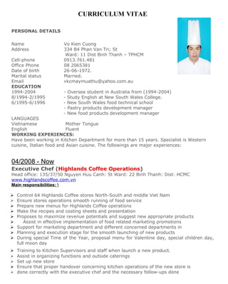 CURRICULUM VITAE

PERSONAL DETAILS

Name                    Vo Kien Cuong
Address                 334 B4 Phan Van Tri; St
                         Ward: 11 Dist Binh Thanh – TPHCM
Cell-phone              0913.761.481
Office Phone            08 2065381
Date of birth           26-06-1972.
Marital status          Married.
Email                   vkcmaymuathu@yahoo.com.au
EDUCATION
1994-2004               - Oversea student in Australia from (1994-2004)
8/1994-2/1995           - Study English at New South Wales College.
6/1995-6/1996           - New South Wales food technical school
                        - Pastry products development manager
                        - New food products development manager
LANGUAGES
Vietnamese                Mother Tongue
English                   Fluent
WORKING EXPERIENCES:
Have been working in Kitchen Department for more than 15 years. Specialist is Western
cuisine, Italian food and Asian cuisine. The followings are major experiences:


04/2008 - Now
Executive Chef (Highlands Coffee Operations)
Head office: 135/37/50 Nguyen Huu Canh: St Ward: 22 Binh Thanh: Dist: HCMC
www.highlandscoffee.com.vn
Main responsibilities: 

   Control 64 Highlands Coffee stores North-South and middle Viet Nam
   Ensure stores operations smooth running of food service
   Prepare new menus for Highlands Coffee operations
   Make the recipes and costing sheets and presentation
   Proposes to maximize revenue potentials and suggest new appropriate products
       Assist in effective implementation of food related marketing promotions
   Support for marketing department and different concerned departments in
   Planning and execution stage for the smooth launching of new products
   During special Time of the Year, proposal menu for Valentine day, special children day,
    full moon day
   Training to Kitchen Supervisors and staff when launch a new product.
   Assist in organizing functions and outside caterings
   Set up new store
   Ensure that proper handover concerning kitchen operations of the new store is
   done correctly with the executive chef and the necessary follow-ups done
 