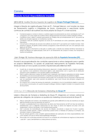 2/5 C V V i t o r M a c h a d o 2 0 1 6
Carreira
Situação Actual: Disponibilidade imediata
(2012–2015) Auditor/Técnico Superior de Logística do Grupo Portugal Telecom
Integrei a Direção de Logística/Supply Chain da PT – Portugal Telecom, com funções nas áreas
de Planeamento Logístico e Integridade de Stocks, coordenando e executando ações
contínuas de controlo e de auditoria aos stocks próprios do Grupo PT, a nível nacional.
 Coordenei equipas e conduzi no terreno a auditoria regular (anual/semestral) aos stocks centralizados da PT, em
conjugação com outros órgãos de auditoria interna (designadamente financeira) e externa (Deloitte e KPMG);
 Coordenei e levei a efeito a auditoria permanente aos múltiplos sítios de armazenamento da PT, dos pontos de
retalho aos armazéns regionais, no Continente e nas Ilhas;
 Coordenei e executei auditorias regulares aos stocks da PT domiciliados em outros operadores, agentes e Fiéis
Depositários;
 Concorri para a otimização do processo de auditoria aos stocks da PT, que assenta num modelo inovador, muito
produtivo e rigoroso, de gestão e leitura seriada (conjugando a base informativa SAP com uma operação muito
ligeira em MS Office);
 Participei regular e ativamente na discussão e contribuí para a decisão de variadas temáticas transversais no
âmbito da Direção de Logística/Supply Chain da PT, do Planeamento de Compras à Inversa, dos Transportes à
Gestão da Qualidade.
(Jan 10–Ago 10) Business Manager da operação B2B da Papelaria Fernandes (PF)
Procedi à reconceptualização das condições operacionais e estava designado para a gestão
do projecto B2B/Delivery, no quadro do projectado relançamento da Papelaria Fernandes,
tendo por base um novo quadro accionista, impulsionado pelo Millennium BCP.
 A partir de um aturado benchmarking internacional, desenvolvi o modelo operativo para o negócio projetado,
que assentava numa plataforma transacional digital e seria desenvolvido com o suporte de um distribuidor
principal e outros subsidiários e com parceiros logísticos de referência;
 Defini os perfis e selecionei a equipa de trabalho para a operação, que integrava operadores de vendas, equipa
de Marketing comunicacional permanente e competências próprias de operação da plataforma digital;
 Estabeleci o cabaz de produtos de arranque e pré-acordei com as principais marcas (nacionais e internacionais)
que nos suportariam, quer como sponsors da plataforma, quer como âncora das principais categorias em
comercialização;
 Em conjunto com o núcleo de arranque da operação, concebemos o lay out da plataforma digital e o essencial
da sua futura comunicação, em suporte de papel (catálogos, folhetos) e digital e também na campanha inicial
de lançamento.
(2008-Ago 2010) Direcção de Compras e Marketing do Grupo PF
Liderei a Direcção de Compras e Marketing do Grupo PF, integrando um número variável de
gestores de categorias, de compras e os quadros do marketing comunicacional do Grupo PF.
 Dirigi as operações de Compras e de Marketing em grande parte (2008-2010) da fase de insolvência (na figura
legal de insolvência para recuperação) do Grupo PF;
 Fui parte no estabelecimento de compromissos de retorno dos financiamentos do BCP em fase de insolvência,
estabelecendo com os dirigentes operacionais do meu Grupo os planos de negócios de prazo curto que
assegurassem o retorno de liquidez o mais imediatamente possível;
 Geri o processo de racionalização dos recursos da Direção, encurtando a equipa de 14 para 5 quadros,
procurando sempre garantir o melhor compromisso possível entre os interesses em presença na empresa, dos
acionistas a todos os colaboradores;
 Procurei sempre garantir a mais completa operacionalidade das operações sob minha responsabilidade, bem
como aquelas com que as minhas responsabilidades interagiam;
 Pré-acordei com os principais parceiros do Grupo PF as condições de continuidade dos negócios na fase prevista
– para 2011 - para o reinvestimento e o relançamento da marca.
 
