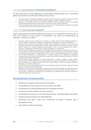 4/5 C V V i t o r M a c h a d o 2 0 1 6
(1999-2005) Export Manager da Fernandes Converting, SA
Fui responsável pela internacionalização da capacidade industrial própria da F. Converting,
gerindo orçamentos de vendas até 4 milhões de Euros anuais.
 Com report direto ao Administrador Delegado, integrei a equipa que lançou a empresa Fernandes Converting,
então uma tentativa para reforçar o foco da gestão nos negócios oriundos da indústria do Grupo PF;
 Assegurei a consolidação dos ganhos de mercado entretanto obtidos, mantendo resultados nos principais
mercados para que exportávamos, o Reino Unido, a Espanha e o Gana, na África ocidental;
 Procurei e consegui canais de escoamento para os stocks “monos”, assim assegurando a realização de liquidez
em momentos de crescentes dificuldades financeiras do Grupo.
(1997-1999) Export Manager do Grupo PF
Liderei a segunda fase de internacionalização do Grupo PF, com expansão de Turn Over de 1,5
para até 4 milhões de Euros anuais e concretizando uma política de diversificação de
mercados, na Europa e em África.
 Consolidei negócios pontuais já existentes, em Espanha e no Reino Unido (zona de Birmingham/Midlands), e
reforcei a relação a montante ao fornecedor de matérias primas de referência, o Grupo PortucelSoporcel;
 Empenhei-me em desenhar uma estratégia de médio prazo, capitalizando os ganhos de mercado prévios,
alargando mercado em outras regiões do Reino Unido, designadamente nas áreas de Manchester, Londres e
Escócia, entrando em mercados anglófonos extra-europeus, como o Gana, prosseguindo em França e
alargando a colaboração em Espanha com o acionista de referência, o Grupo INAPA;
 Procurei sempre protagonizar uma postura de entendimento global dos negócios, incorporando no meu foco e
na minha postura a quase totalidade dos planos, do desenho do produto ao preço, da apresentação à logística
de armazenamento e entrega, dos pagamentos à dimensão social e cultural do relacionamento com os clientes;
 Assumi sempre diretamente a contratualização e a gestão operacional da logística de exportação,
acompanhando e monitorizando constantemente o trabalho das empresas de transporte rodoviário e marítimo e
as empresas de despacho alfandegário;
 Conduzi equipas sempre pequenas, de suporte administrativo, comercial e logístico, estando presente
regularmente nos momentos sempre críticos de preparação para carga e de carregamento e contentorização;
 Em concertação com a Direção Financeira do Grupo, assumi sempre a função de principal interlocução
financeira com os clientes internacionais;
 Em 1998 e 1999 conduzi a apresentação internacional da Papelaria Fernandes no certame central desta àrea de
negócios, na feira de Frankfurt (Paperworld);
 Aproveitei os mecanismos de apoio financeiro à exportação do então ICEP e estabeleci com este instituto formas
de informação sobre mercados, designadamente facilitadores do acesso à informação para novos mercados;
 Concorri para a realização de investimentos de modernização e diversificação do dispositivo industrial, em
montantes próximos de 1 milhão de euros.
Competências Fundamentais
 Experiência em Negócios Internacionais e Mundivisão
 Capacidade de Comunicação e de Funcionamento em Rede
 Forte Eficiência na Gestão de Relacões Intra e Interorganizacionais
 Vocação fortemente Analítica, do Micro ao Macro
 Capacidade de Liderança, de “Contaminação Positiva”, de Organização e de Gestão
 Apetência pela Inovação e boa Adaptabilidade
 Obstinação pelo Rigor e pelo bom cumprimento de regras e deveres, Intra e
Extraorganizacionais
 Forte Adesão à Cultura Empresarial
 