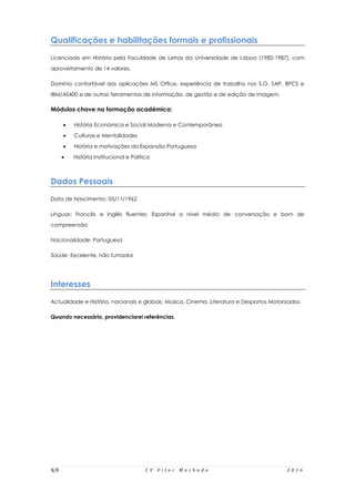 5/5 C V V i t o r M a c h a d o 2 0 1 6
Qualificações e habilitações formais e profissionais
Licenciado em História pela Faculdade de Letras da Universidade de Lisboa (1982-1987), com
aproveitamento de 14 valores.
Domínio confortável das aplicações MS Office, experiência de trabalho nos S.O. SAP, BPCS e
IBM/AS400 e de outras ferramentas de informação, de gestão e de edição de imagem.
Módulos chave na formação académica:
 História Económica e Social Moderna e Contemporânea
 Culturas e Mentalidades
 História e motivações da Expansão Portuguesa
 História Institucional e Política
Dados Pessoais
Data de Nascimento: 05/11/1962
Línguas: Francês e Inglês fluentes; Espanhol a nível médio de conversação e bom de
compreensão
Nacionalidade: Portuguesa
Saúde: Excelente, não fumador
Interesses
Actualidade e História, nacionais e globais, Música, Cinema, Literatura e Desportos Motorizados
Quando necessário, providenciarei referências.
 