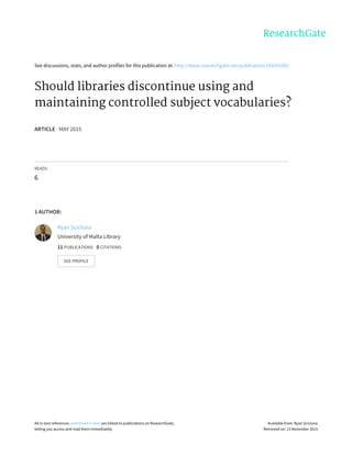 See	discussions,	stats,	and	author	profiles	for	this	publication	at:	http://www.researchgate.net/publication/281031081
Should	libraries	discontinue	using	and
maintaining	controlled	subject	vocabularies?
ARTICLE	·	MAY	2015
READS
6
1	AUTHOR:
Ryan	Scicluna
University	of	Malta	Library
11	PUBLICATIONS			0	CITATIONS			
SEE	PROFILE
All	in-text	references	underlined	in	blue	are	linked	to	publications	on	ResearchGate,
letting	you	access	and	read	them	immediately.
Available	from:	Ryan	Scicluna
Retrieved	on:	13	November	2015
 