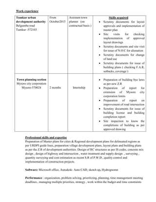 Work experience
Professional skills and expertise
Preparation of Master plans for cities & Regional development plans for delineated regions as
per URDPI guide lines, preparation village development plans, layout plans and building plans
as per the Z.R of development authorities. Design of RC structures as per IS codes, concrete mix
design , design of highway and intersection , water treatment and supply design , surveying ,
quantity surveying and cost estimation as recent S.R of P.W.D , quality control and
implementation of construction projects.
Software: Microsoft office, Autodesk- Auto CAD, sketch up, Hydrognomn
Performance : organization, problem solving, prioritizing, planning, time management meeting
deadlines , managing multiple priorities, strategy , work within the budget and time constraints
Tumkur urban
development authority
Belgumba road
Tumkur -572103
From
October2015
Assistant town
planner (on
contractual basis )
Skills acquired
 Scrutiny documents for layout
approvals and implementation of
master plan
 Site visits for checking
implementation of approved
layout drawings
 Scrutiny documents and site visit
for issue of N.O.C for alienation
 Scrutiny documents for change
of land use
 Scrutiny documents for issue of
building plans ( checking F.A.R,
setbacks, coverage )
Town planning section
Mysore city corporation
Mysore-570024 2 months Internship
 Preparation of building bye laws
as per new Z.R
 Preparation of report for
extension of Mysore city
corporation limits
 Preparation of report on
improvement of road intersection
 Scrutiny documents for issue of
building license and building
completion report
 Site inspection to know the
completions of building as per
approved drawing
 