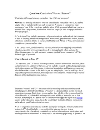 Question: Curriculum Vitae vs. Resume?
What is the difference between curriculum vitae (CV) and a resume?
Answer: The primary differences between a resume and curriculum vitae (CV) are the
length, what is included and what each is used for. A resume is a one or two page
summary of your skills, experience and education. While a resume is brief and concise -
no more than a page or two, Curriculum Vitae is a longer (at least two page) and more
detailed synopsis.
A Curriculum Vitae includes a summary of your educational and academic backgrounds
as well as teaching and research experience, publications, presentations, awards, honors,
affiliations and other details. In Europe, the Middle East, Africa, or Asia, employers may
expect to receive curriculum vitae.
In the United States, curriculum vitae are used primarily when applying for academic,
education, scientific or research positions. It is also applicable when applying for
fellowships or grants. As with a resume, you may need different versions of a CV for
different type of positions.
What to Include in Your CV
Like a resume, your CV should include your name, contact information, education, skills
and experience. In addition to the basics, a CV includes research and teaching experience,
publications, grants and fellowships, professional associations and licenses, awards and
other information relevant to the position you are applying for. Start by making a list of
all your background information, then organize it into categories. Make sure you include
dates on all the publications you include.
The terms "resume" and "CV" have very similar meanings and are sometimes used
interchangeably. In the United States, a "resume" is a document that is often not much
longer than one page. Each time a person applies for a job, his or her resume should be
tailored in order to reflect skills and experience that will be of particular use in that
position. For example, if a person were to simultaneously apply for a jobs as a biology
teacher and a biking tour guide, he or she would likely highlight different professional
and academic qualifications in each resume.
A CV is longer than a resume and includes a complete listing of a person's professional
history. A CV should include, every position that a person has ever held, a
comprehensive list of academic credentials, as well as information on publications and
other significant achievements. In some cases, CVs are many pages long. In general, CVs
 