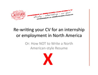 Re-­‐wri'ng	
  your	
  CV	
  for	
  an	
  internship	
  
 or	
  employment	
  in	
  North	
  America	
  
        Or:	
  How	
  NOT	
  to	
  Write	
  a	
  North	
  
            American-­‐style	
  Resume	
  	
  



                          X	
  
 