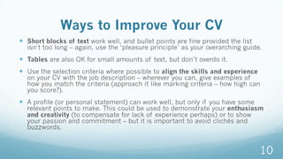 Ways to Improve Your CV
—  Short blocks of text work well, and bullet points are fine provided the list
isn’t too long – again, use the ‘pleasure principle’ as your overarching guide.
—  Tables are also OK for small amounts of text, but don’t overdo it.
—  Use the selection criteria where possible to align the skills and experience
on your CV with the job description – wherever you can, give examples of
how you match the criteria (approach it like marking criteria – how high can
you score?).
—  A profile (or personal statement) can work well, but only if you have some
relevant points to make. This could be used to demonstrate your enthusiasm
and creativity (to compensate for lack of experience perhaps) or to show
your passion and commitment – but it is important to avoid clichés and
buzzwords.
10
 