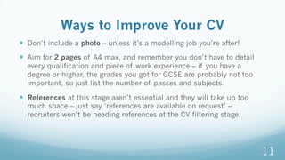 Ways to Improve Your CV
—  Don’t include a photo – unless it’s a modelling job you’re after!
—  Aim for 2 pages of A4 max, and remember you don’t have to detail
every qualification and piece of work experience – if you have a
degree or higher, the grades you got for GCSE are probably not too
important, so just list the number of passes and subjects.
—  References at this stage aren’t essential and they will take up too
much space – just say ‘references are available on request’ –
recruiters won’t be needing references at the CV filtering stage.
11
 