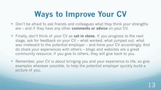 Ways to Improve Your CV
—  Don’t be afraid to ask friends and colleagues what they think your strengths
are – and if they have any other comments or advice on your CV.
—  Finally, don’t think of your CV as set in stone. If you progress to the next
stage, ask for feedback on your CV – what worked, what jumped out, what
was irrelevant to the potential employer – and hone your CV accordingly. And
do share your experiences with others – blogs and websites are a great
community resource; if you give to others, they will give back to you.
—  Remember, your CV is about bringing you and your experience to life, so give
examples wherever possible, to help the potential employer quickly build a
picture of you.
13
 